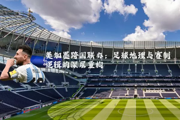 美加墨跨国联办：足球地理与赛制逻辑的深层重构